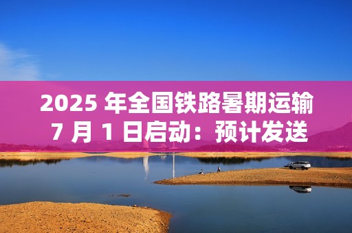 2025 年全国铁路暑期运输 7 月 1 日启动：预计发送旅客 9.53 亿人次，同比增长 5.8%