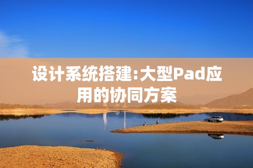 设计系统搭建:大型Pad应用的协同方案