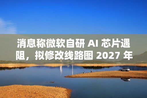 消息称微软自研 AI 芯片遇阻，拟修改线路图 2027 年推出 Maia 280 应对英伟达竞争