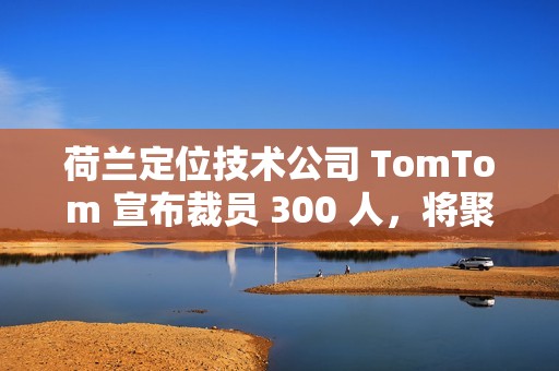 荷兰定位技术公司 TomTom 宣布裁员 300 人，将聚焦 AI 转型