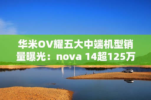 华米OV耀五大中端机型销量曝光：nova 14超125万部