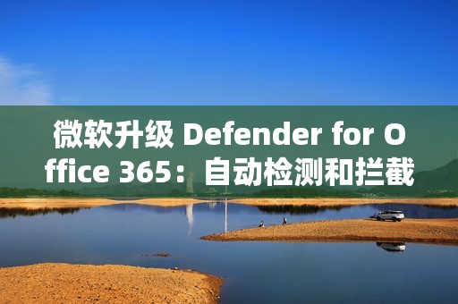 微软升级 Defender for Office 365：自动检测和拦截邮件轰炸攻击