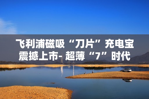 飞利浦磁吸“刀片”充电宝震撼上市- 超薄“7”时代来临