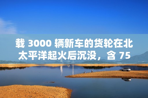 载 3000 辆新车的货轮在北太平洋起火后沉没，含 750 辆新能源汽车