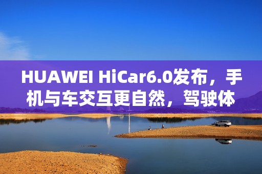 HUAWEI HiCar6.0发布，手机与车交互更自然，驾驶体验大升级？