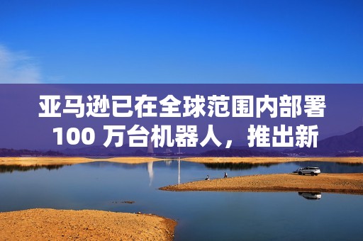 亚马逊已在全球范围内部署 100 万台机器人，推出新 AI 模型提升物流效率