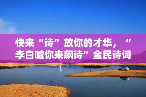 快来“诗”放你的才华，“李白喊你来飙诗”全民诗词盛典即将启幕
