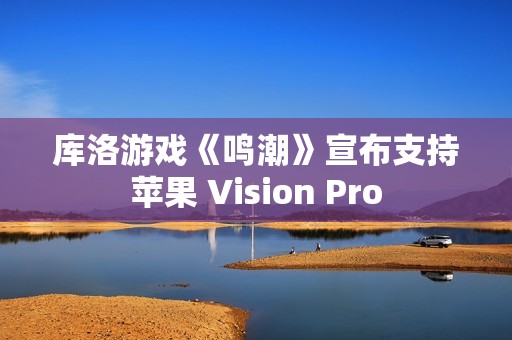 库洛游戏《鸣潮》宣布支持苹果 Vision Pro