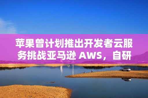苹果曾计划推出开发者云服务挑战亚马逊 AWS，自研芯片成关键优势