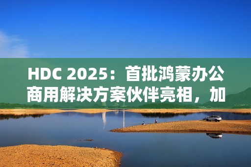HDC 2025：首批鸿蒙办公商用解决方案伙伴亮相，加速千行百业鸿蒙化