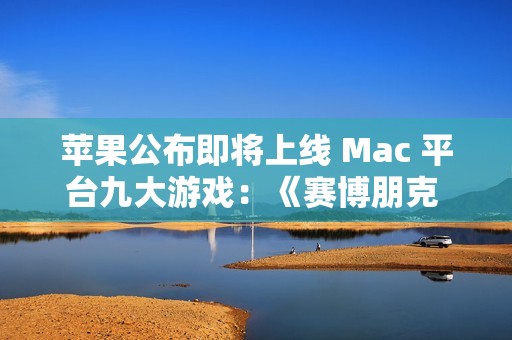 苹果公布即将上线 Mac 平台九大游戏：《赛博朋克 2077》《红色沙漠》等