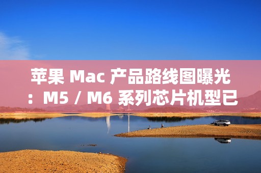 苹果 Mac 产品路线图曝光：M5 / M6 系列芯片机型已规划至 2026 年末