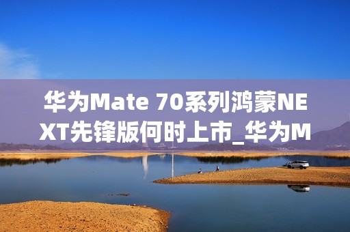 华为Mate 70系列鸿蒙NEXT先锋版何时上市_华为Mate 70系列鸿蒙NEXT先锋版上市情况