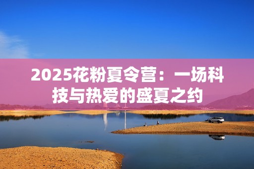 2025花粉夏令营：一场科技与热爱的盛夏之约