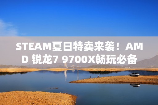 STEAM夏日特卖来袭！AMD 锐龙7 9700X畅玩必备