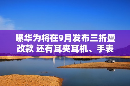 曝华为将在9月发布三折叠改款 还有耳夹耳机、手表等