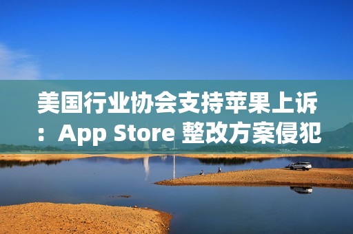 美国行业协会支持苹果上诉：App Store 整改方案侵犯其第一修正案权利