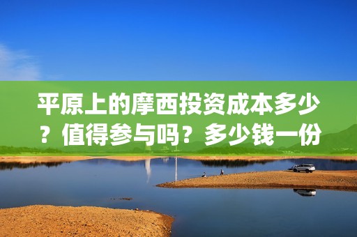 平原上的摩西投资成本多少？值得参与吗？多少钱一份？(平原上的摩西 摩西是什么意思)