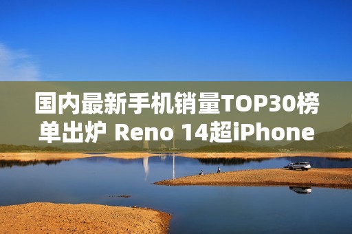 国内最新手机销量TOP30榜单出炉 Reno 14超iPhone 16