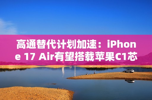 高通替代计划加速：iPhone 17 Air有望搭载苹果C1芯片