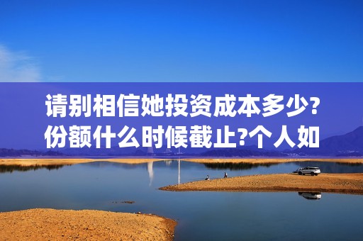 请别相信她投资成本多少?份额什么时候截止?个人如何正规投资?(请别相信她舟山)