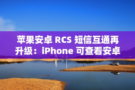苹果安卓 RCS 短信互通再升级：iPhone 可查看安卓用户重新编辑的消息