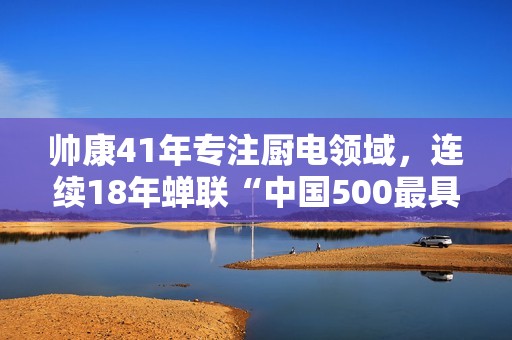 帅康41年专注厨电领域，连续18年蝉联“中国500最具价值品牌”