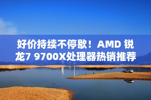 好价持续不停歇！AMD 锐龙7 9700X处理器热销推荐