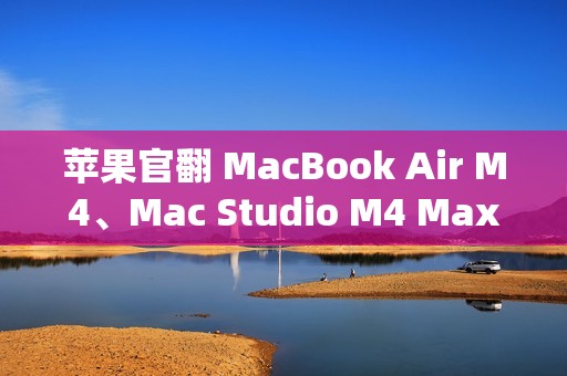 苹果官翻 MacBook Air M4、Mac Studio M4 Max 上架，6799 元起