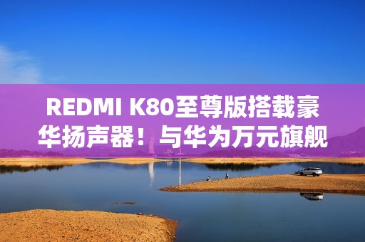 REDMI K80至尊版搭载豪华扬声器！与华为万元旗舰同款