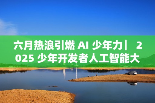六月热浪引燃 AI 少年力 ▏2025 少年开发者人工智能大赛决赛吹响冲锋号角