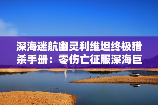 深海迷航幽灵利维坦终极猎杀手册：零伤亡征服深海巨兽