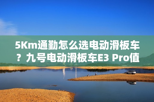 5Km通勤怎么选电动滑板车？九号电动滑板车E3 Pro值得推荐吗