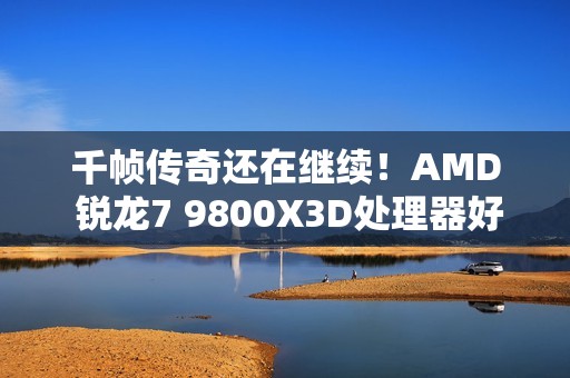 千帧传奇还在继续！AMD 锐龙7 9800X3D处理器好价推荐