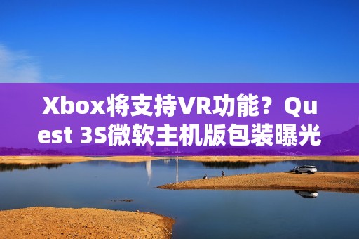 Xbox将支持VR功能？Quest 3S微软主机版包装曝光！