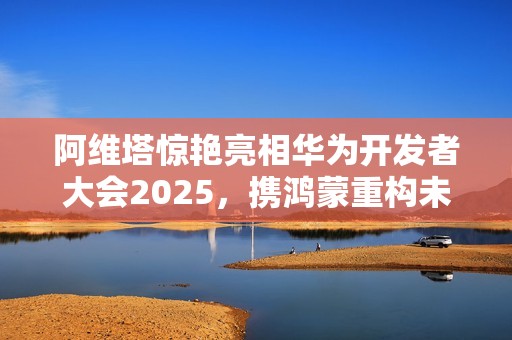 阿维塔惊艳亮相华为开发者大会2025，携鸿蒙重构未来出行之美