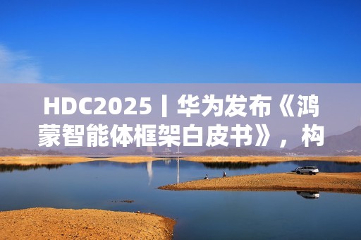 HDC2025丨华为发布《鸿蒙智能体框架白皮书》，构建全新智能体价值网络