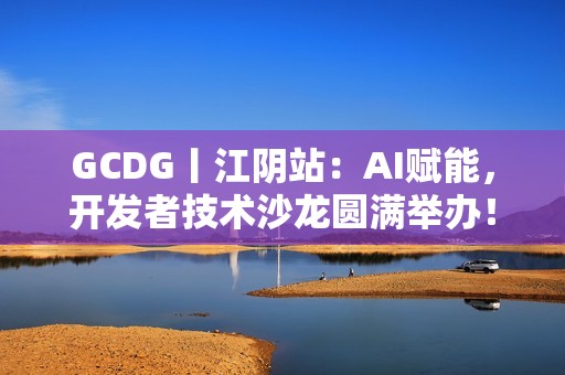 GCDG丨江阴站：AI赋能，开发者技术沙龙圆满举办！