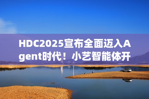 HDC2025宣布全面迈入Agent时代！小艺智能体开放平台使能鸿蒙智能体开发