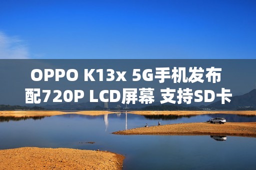 OPPO K13x 5G手机发布 配720P LCD屏幕 支持SD卡扩展