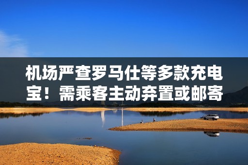 机场严查罗马仕等多款充电宝！需乘客主动弃置或邮寄