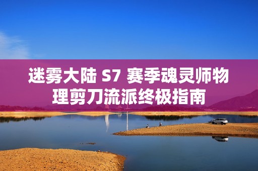 迷雾大陆 S7 赛季魂灵师物理剪刀流派终极指南
