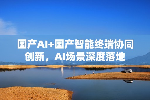 国产AI+国产智能终端协同创新，AI场景深度落地