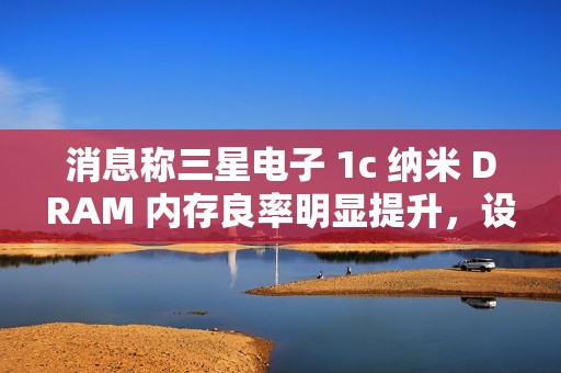 消息称三星电子 1c 纳米 DRAM 内存良率明显提升，设计改进起到关键作用