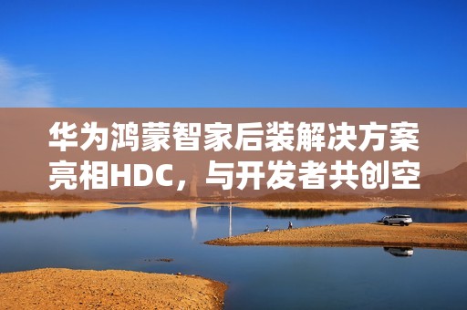 华为鸿蒙智家后装解决方案亮相HDC，与开发者共创空间智能新玩法