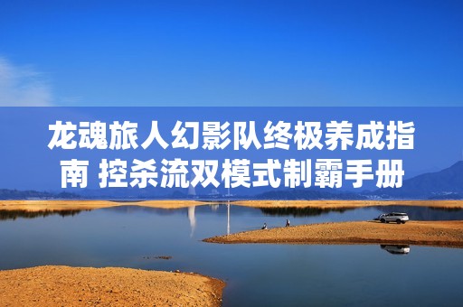 龙魂旅人幻影队终极养成指南 控杀流双模式制霸手册