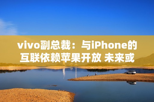 vivo副总裁：与iPhone的互联依赖苹果开放 未来或有变动