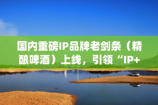 国内重磅IP品牌老剑条（精酿啤酒）上线，引领“IP+消费”新浪潮(知名品牌ip)