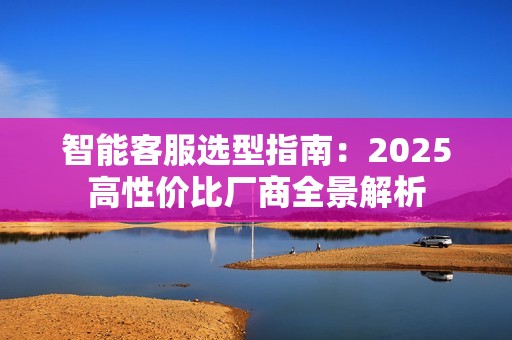 智能客服选型指南：2025高性价比厂商全景解析