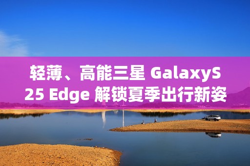 轻薄、高能三星 GalaxyS25 Edge 解锁夏季出行新姿势